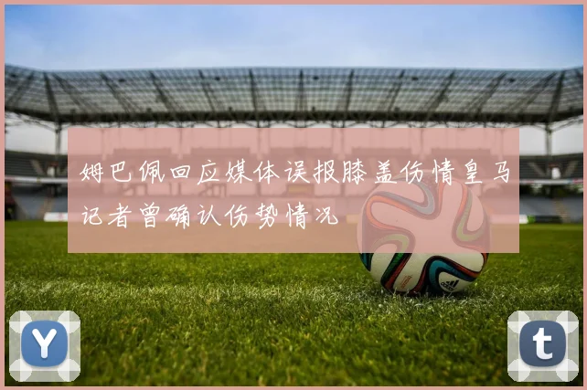 姆巴佩回应媒体误报膝盖伤情皇马记者曾确认伤势情况