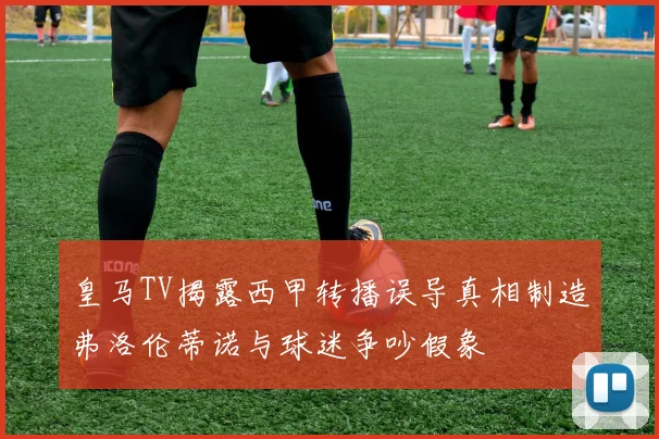 皇马TV揭露西甲转播误导真相制造弗洛伦蒂诺与球迷争吵假象