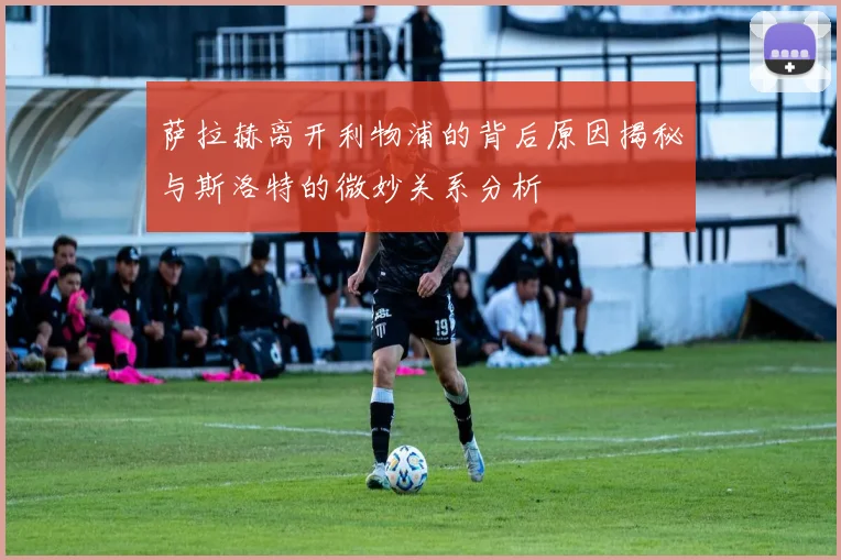 萨拉赫离开利物浦的背后原因揭秘与斯洛特的微妙关系分析