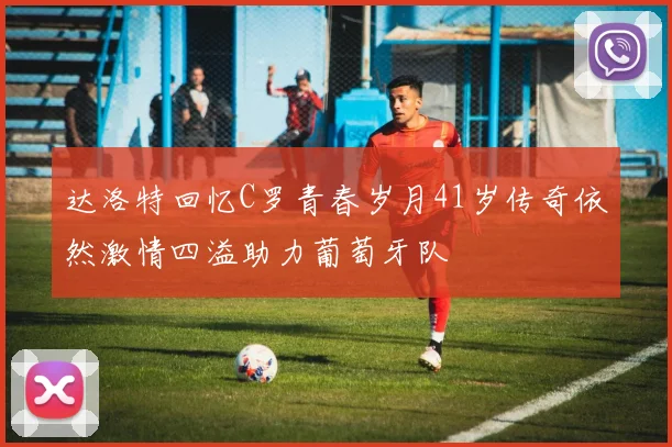 达洛特回忆C罗青春岁月41岁传奇依然激情四溢助力葡萄牙队