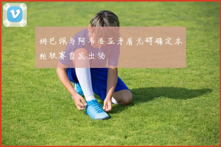 姆巴佩与阿韦洛亚矛盾无碍确定本轮联赛首发出场
