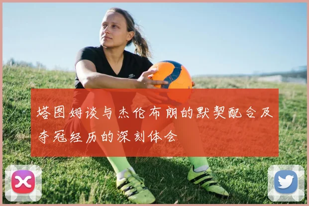 塔图姆谈与杰伦布朗的默契配合及夺冠经历的深刻体会