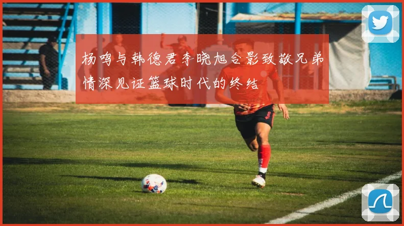 杨鸣与韩德君李晓旭合影致敬兄弟情深见证篮球时代的终结