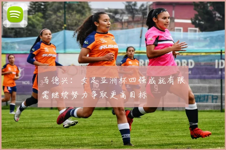 马德兴：女足亚洲杯四强成就有限需继续努力争取更高目标