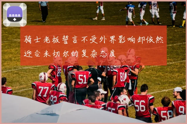 骑士老板誓言不受外界影响却依然迎合米切尔的复杂态度