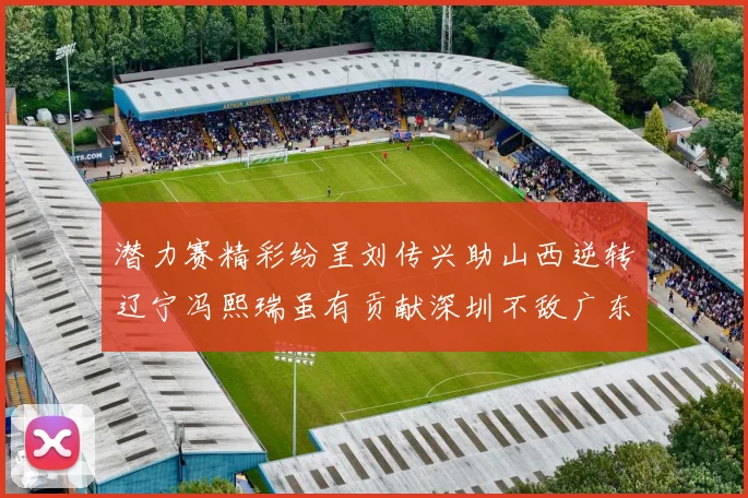潜力赛精彩纷呈刘传兴助山西逆转辽宁冯熙瑞虽有贡献深圳不敌广东