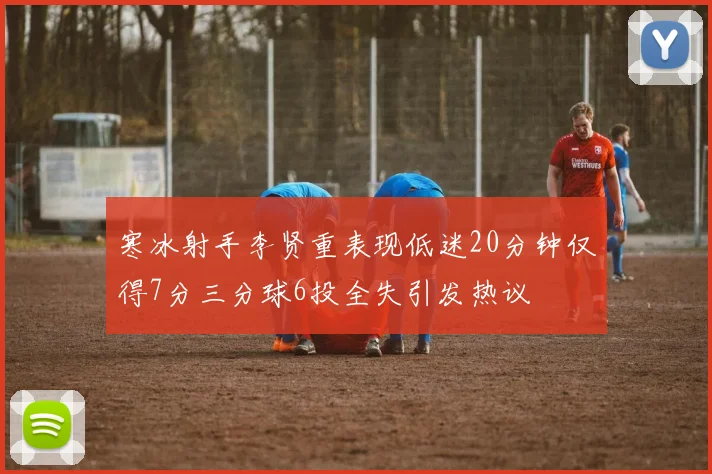 寒冰射手李贤重表现低迷20分钟仅得7分三分球6投全失引发热议