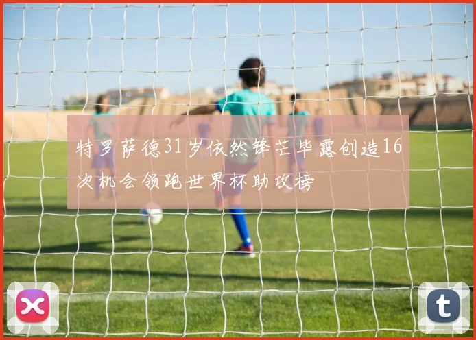 特罗萨德31岁依然锋芒毕露创造16次机会领跑世界杯助攻榜