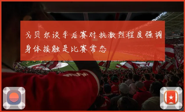 戈贝尔谈季后赛对抗激烈程度强调身体接触是比赛常态