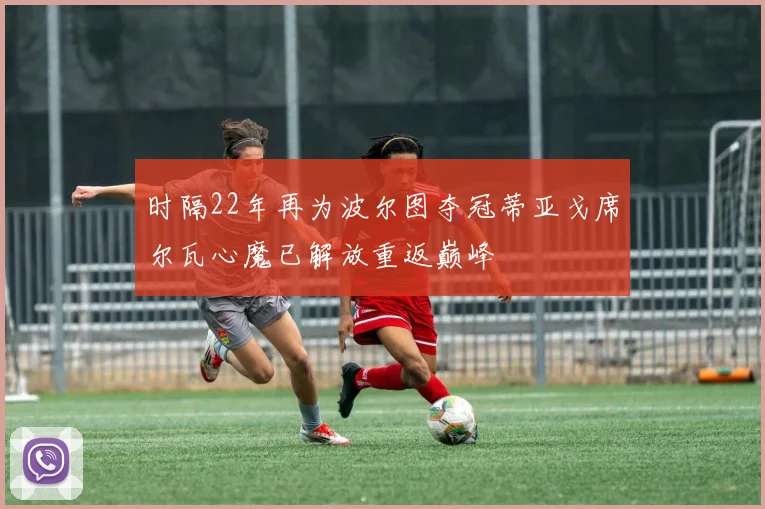 时隔22年再为波尔图夺冠蒂亚戈席尔瓦心魔已解放重返巅峰