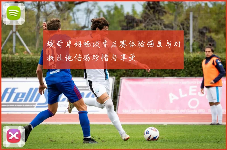埃奇库姆畅谈季后赛体验强度与对抗让他倍感珍惜与享受